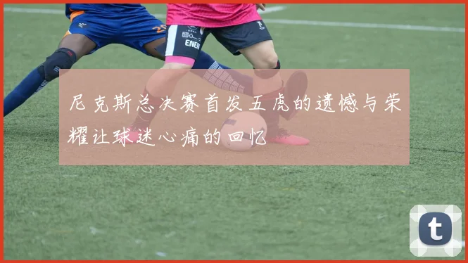 尼克斯总决赛首发五虎的遗憾与荣耀让球迷心痛的回忆