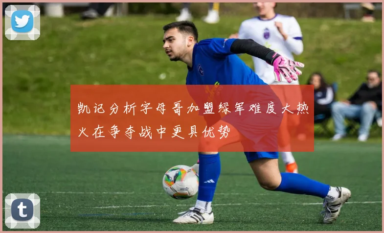 凯记分析字母哥加盟绿军难度大热火在争夺战中更具优势