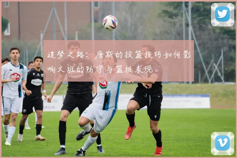 追梦之路：唐斯的投篮技巧如何影响文班的防守与篮板表现