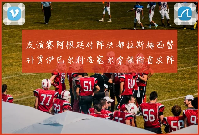 友谊赛阿根廷对阵洪都拉斯梅西替补贾伊巴尔科洛塞尔索领衔首发阵容
