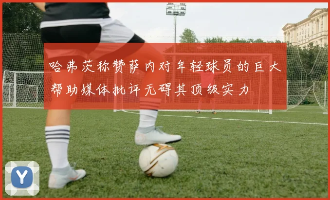 哈弗茨称赞萨内对年轻球员的巨大帮助媒体批评无碍其顶级实力