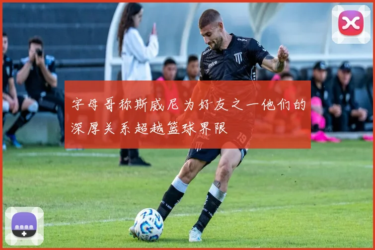 字母哥称斯威尼为好友之一他们的深厚关系超越篮球界限