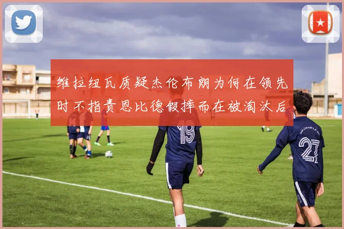 维拉纽瓦质疑杰伦布朗为何在领先时不指责恩比德假摔而在被淘汰后才发声