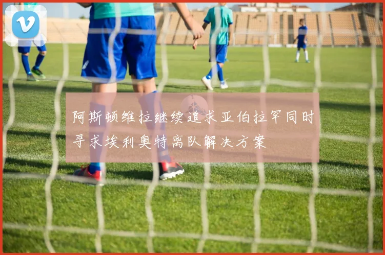 阿斯顿维拉继续追求亚伯拉罕同时寻求埃利奥特离队解决方案