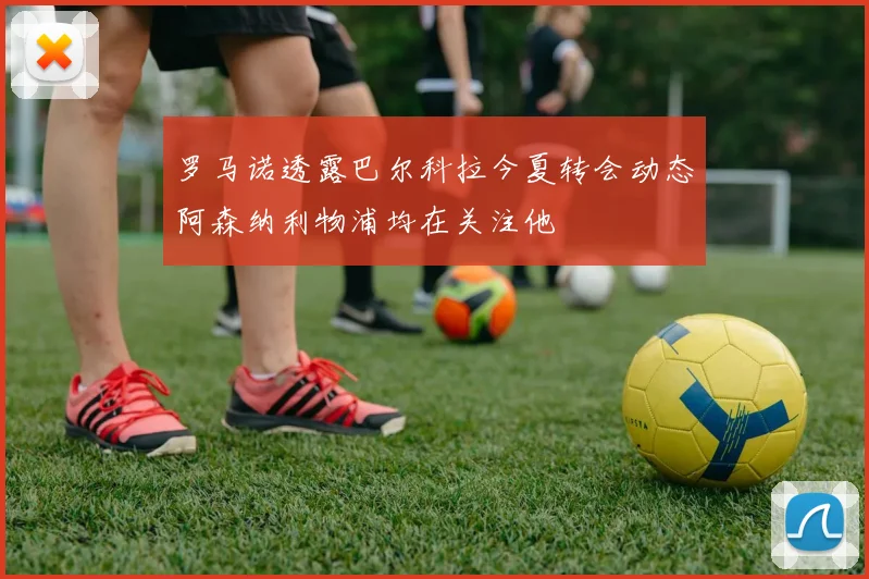 罗马诺透露巴尔科拉今夏转会动态阿森纳利物浦均在关注他