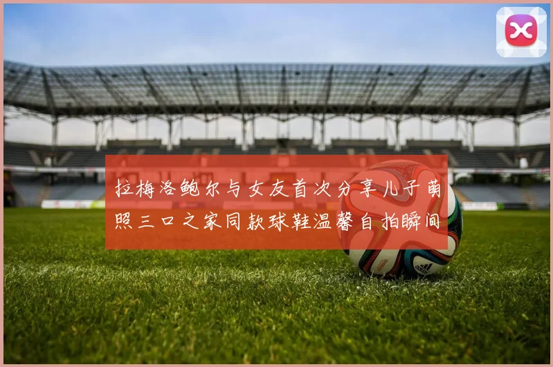 拉梅洛鲍尔与女友首次分享儿子萌照三口之家同款球鞋温馨自拍瞬间