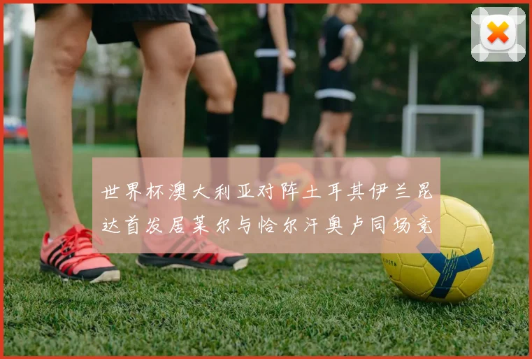 世界杯澳大利亚对阵土耳其伊兰昆达首发居莱尔与恰尔汗奥卢同场竞技