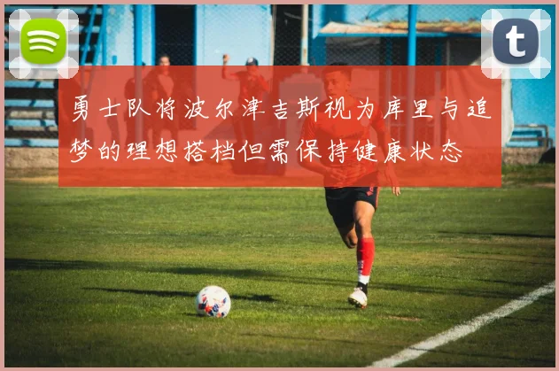勇士队将波尔津吉斯视为库里与追梦的理想搭档但需保持健康状态
