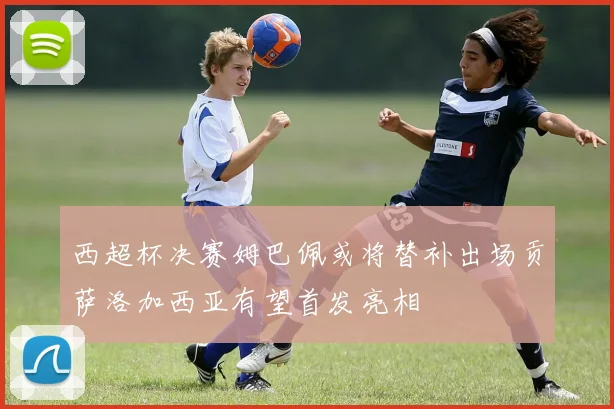 西超杯决赛姆巴佩或将替补出场贡萨洛加西亚有望首发亮相