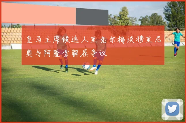 皇马主席候选人里克尔梅谈穆里尼奥与阿隆索解雇争议
