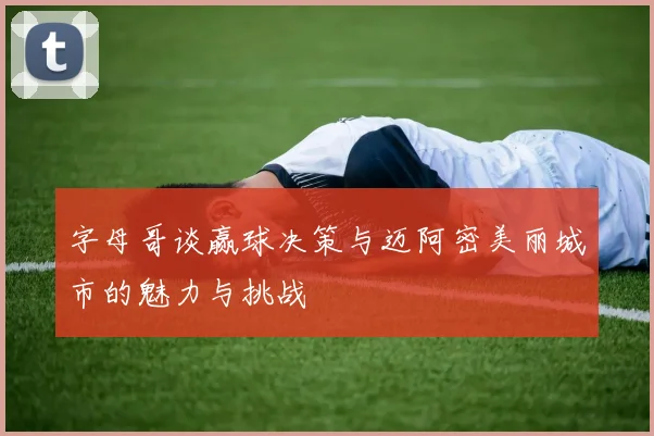 字母哥谈赢球决策与迈阿密美丽城市的魅力与挑战