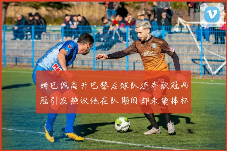 姆巴佩离开巴黎后球队连夺欧冠两冠引发热议他在队期间却未能捧杯