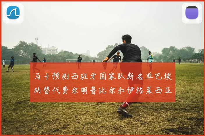 马卡预测西班牙国家队新名单巴埃纳替代费尔明普比尔和伊格莱西亚斯入选