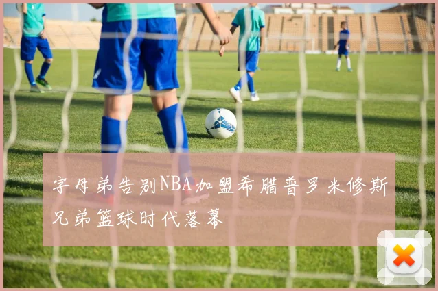 字母弟告别NBA加盟希腊普罗米修斯兄弟篮球时代落幕