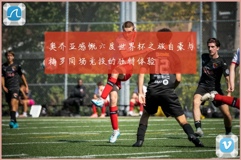 奥乔亚感慨六度世界杯之旅自豪与梅罗同场竞技的独特体验