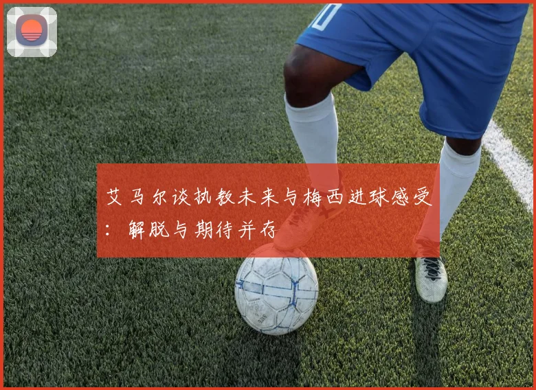 艾马尔谈执教未来与梅西进球感受：解脱与期待并存
