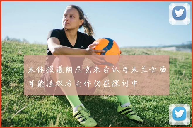 米体报道朗尼克未否认与米兰会面可能性双方合作仍在探讨中