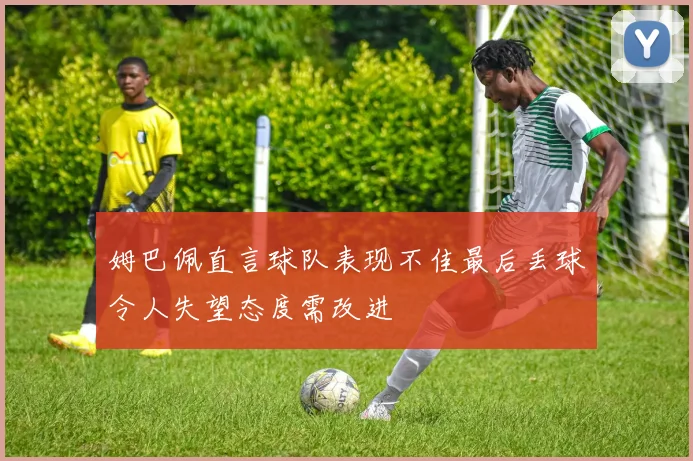 姆巴佩直言球队表现不佳最后丢球令人失望态度需改进