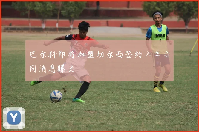 巴尔科即将加盟切尔西签约六年合同消息曝光